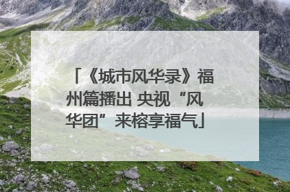 《城市风华录》福州篇播出 央视“风华团”来榕享福气