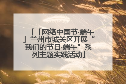 「网络中国节·端午」兰州市城关区开展“我们的节日·端午”系列主题实践活动