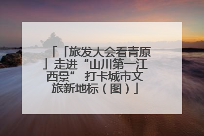 「旅发大会看青原」走进“山川第一江西景” 打卡城市文旅新地标（图）