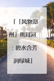 「风物郑州」熊耳河：碧水含芳润绿城