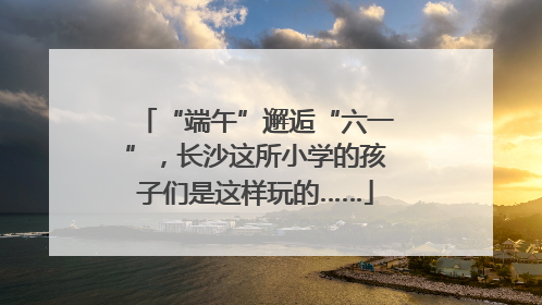“端午”邂逅“六一”，长沙这所小学的孩子们是这样玩的……