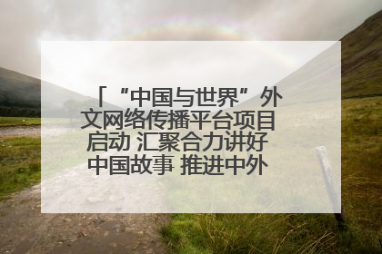 “中国与世界”外文网络传播平台项目启动 汇聚合力讲好中国故事 推进中外文明交流互鉴