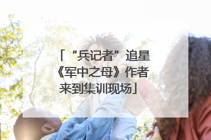 “兵记者”追星《军中之母》作者来到集训现场