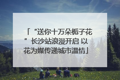 “送你十万朵栀子花”长沙站浪漫开启 以花为媒传递城市温情