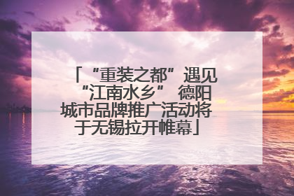 “重装之都”遇见“江南水乡” 德阳城市品牌推广活动将于无锡拉开帷幕
