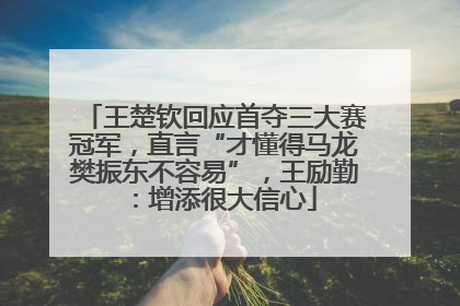 王楚钦回应首夺三大赛冠军，直言“才懂得马龙樊振东不容易”，王励勤：增添很大信心