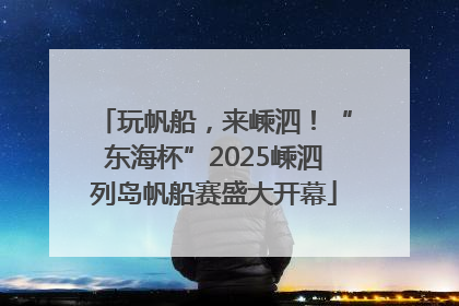 玩帆船，来嵊泗！“东海杯”2025嵊泗列岛帆船赛盛大开幕