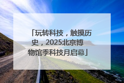 玩转科技，触摸历史，2025北京博物馆季科技月启幕