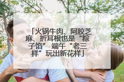 火锅牛肉、阿胶芝麻、折耳根也是“粽子馅” 端午“老三样”玩出新花样