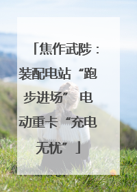 焦作武陟：装配电站“跑步进场” 电动重卡“充电无忧”