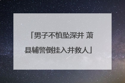男子不慎坠深井 萧县辅警倒挂入井救人