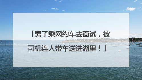 男子乘网约车去面试，被司机连人带车送进湖里！