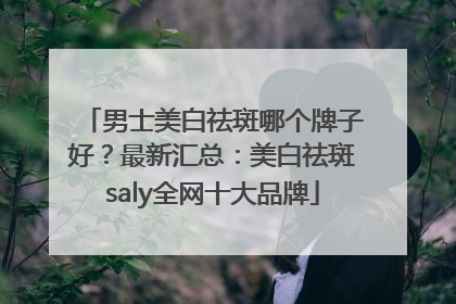 男士美白祛斑哪个牌子好？最新汇总：美白祛斑saly全网十大品牌