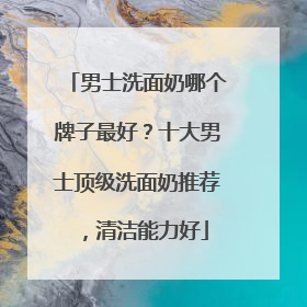 男士洗面奶哪个牌子最好？十大男士顶级洗面奶推荐，清洁能力好