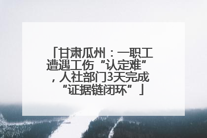 甘肃瓜州：一职工遭遇工伤“认定难”，人社部门3天完成“证据链闭环”