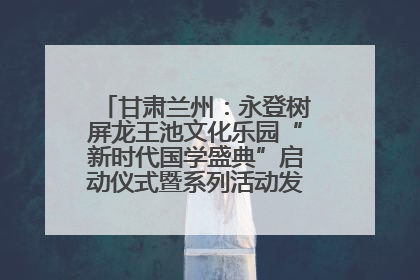 甘肃兰州：永登树屏龙王池文化乐园“新时代国学盛典”启动仪式暨系列活动发布会成功举办
