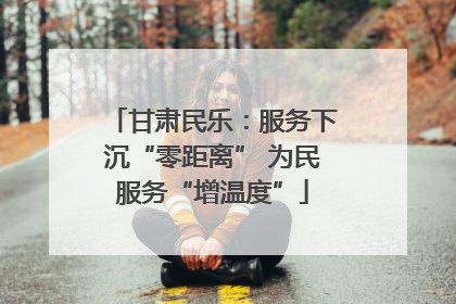 甘肃民乐：服务下沉“零距离” 为民服务“增温度”