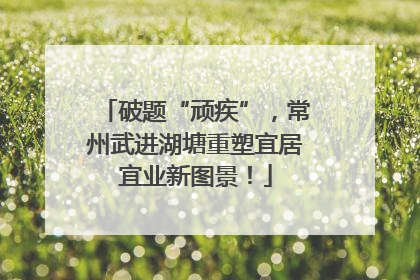 破题“顽疾”，常州武进湖塘重塑宜居宜业新图景！