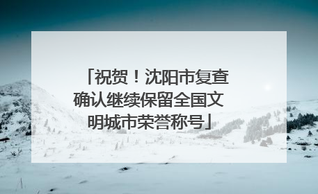 祝贺！沈阳市复查确认继续保留全国文明城市荣誉称号