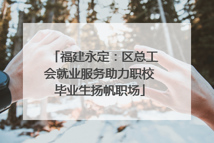 福建永定：区总工会就业服务助力职校毕业生扬帆职场