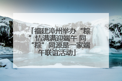 福建漳州举办“粽”情满满迎端午 同“粽”同源是一家端午联谊活动