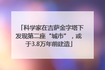 科学家在吉萨金字塔下发现第二座“城市”，或于3.8万年前建造