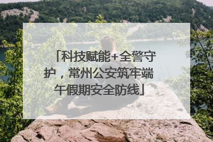科技赋能+全警守护，常州公安筑牢端午假期安全防线