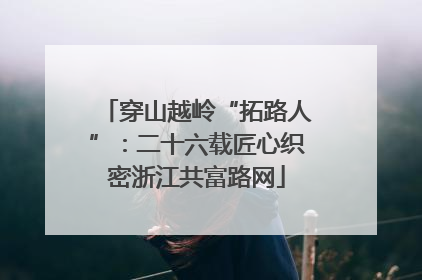 穿山越岭“拓路人”：二十六载匠心织密浙江共富路网