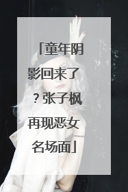 童年阴影回来了？张子枫再现恶女名场面