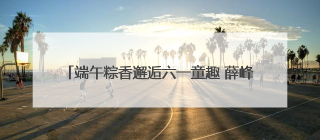 端午粽香邂逅六一童趣 薛峰幼儿园开启古韵科技奇妙游