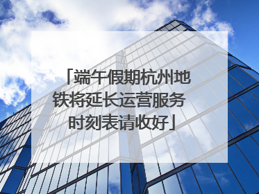 端午假期杭州地铁将延长运营服务 时刻表请收好