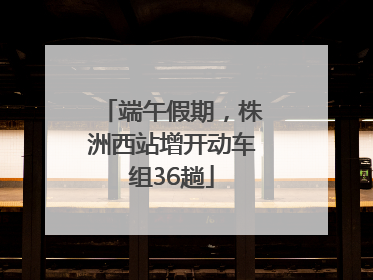 端午假期，株洲西站增开动车组36趟