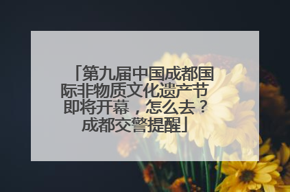 第九届中国成都国际非物质文化遗产节即将开幕，怎么去？成都交警提醒