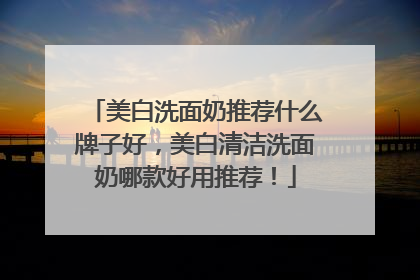 美白洗面奶推荐什么牌子好，美白清洁洗面奶哪款好用推荐！
