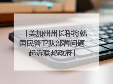 美加州州长称将就国民警卫队部署问题起诉联邦政府