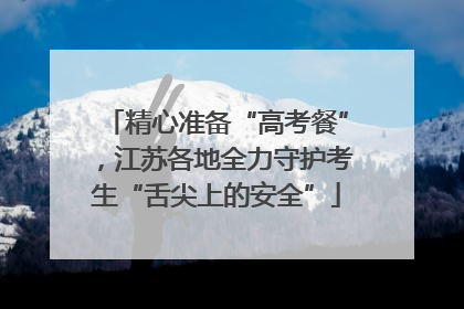 精心准备“高考餐”，江苏各地全力守护考生“舌尖上的安全”