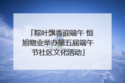 粽叶飘香迎端午 恒旭物业举办第五届端午节社区文化活动
