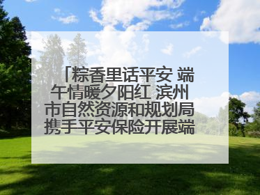 粽香里话平安 端午情暖夕阳红 滨州市自然资源和规划局携手平安保险开展端午主题活动