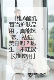 维A酸乳膏当护肤品用，真能抗老、祛痘、美白吗？医生：不建议长期使用