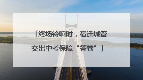 终场铃响时，宿迁城管交出中考保障“答卷”