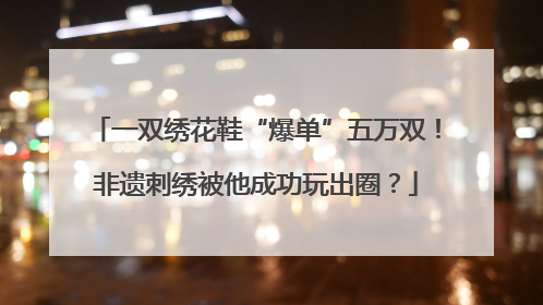 一双绣花鞋“爆单”五万双！非遗刺绣被他成功玩出圈？