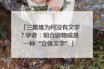 三星堆为何没有文字？学者：组合器物或是一种“立体文字”