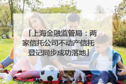 上海金融监管局：两家信托公司不动产信托登记同步成功落地