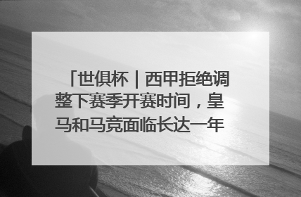 世俱杯｜西甲拒绝调整下赛季开赛时间，皇马和马竞面临长达一年的“魔鬼赛程”