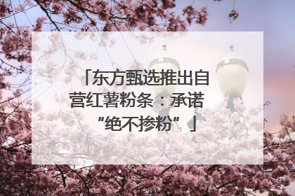 东方甄选推出自营红薯粉条：承诺“绝不掺粉”