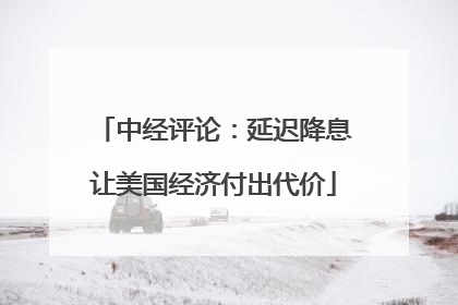 中经评论：延迟降息让美国经济付出代价
