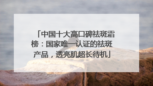 中国十大高口碑祛斑霜榜：国家唯一认证的祛斑产品，透亮肌超长待机