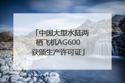 中国大型水陆两栖飞机AG600获颁生产许可证