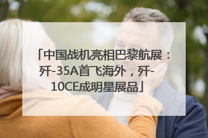 中国战机亮相巴黎航展：歼-35A首飞海外，歼-10CE成明星展品