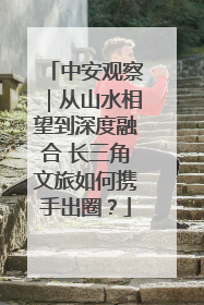 中安观察｜从山水相望到深度融合 长三角文旅如何携手出圈？